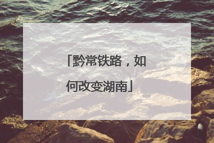 黔常铁路，如何改变湖南